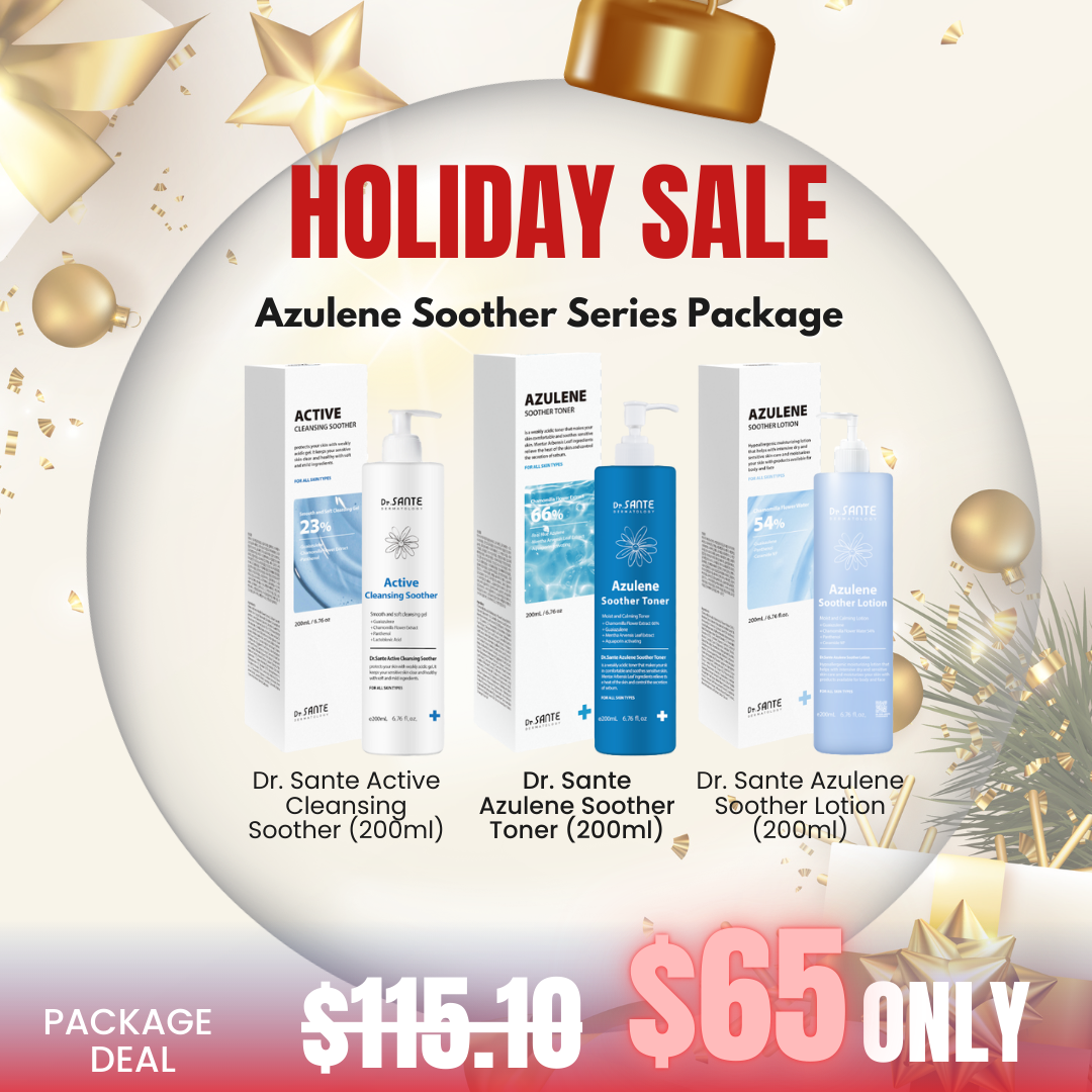 Dr. Sante Azulene Soother Series Package_Black Friday Korean Skincare Sale Black Friday Korean Skincare Sale! Beautiful skin starts from here. | You’ll hear the difference in your skin – with Dr. SANTE What is included? Dr. Sante Active Cleansing Soother (200ml) - Mildly acidic (pH 5.5) gel cleanser containing guaiazulene, centella asiatica, panthenol and lactobionic acid for sensitive skin Dr. Sante Azulene Soother Toner (200ml) - Cooling & redness relief toner solution, Azulene Soothing Toner. For all skin types. Dr. Sante Azulene Soother Lotion (200ml) - Azulene soother lotion is formulated with chamomile flower water instead of purified water and all in one deep moisturizing lotion for face and body Dr. Sante Active Cleansing Soother Ingredients :  Purified Water, Sodium Laureth Sulfate, Glycerin, Disodium Laureth Sulfosuccinate, Propylene Glycol, Lauryl Glucoside, Disodium Cocamphodiacetate, TEA-Cocoyl Glutamate, Sodium Chloride, PEG-150 Pentaerythrityl Tetrastearate, Chamomilla Recutita (Matricaria) Flower Extract, Panthenol, Dextrin, Lactobacillus/Soybean Ferment Extract, Guaiazulene, Citric Acid, Beta-Glucan, Camellia Sinensis Leaf Extract, Mugwort Extract, Honey Extract, Hibiscus Sabdariffa Flower Extract, Vitamins from Bamboo Sap, Artemisia Vulgaris Extract, Eucalyptus Globulus Leaf Extract, Diospyros Kaki Leaf Extract, Burdock Root Extract, Cnidium Officinale Root Extract, Butylene Glycol, Sodium Methyl Cocoyl Taurate, 1,2-Hexanediol, Polyglyceryl-10 Laurate, Tetrasodium EDTA, Benzophenone-4, Hexylene Glycol, Tocopheryl Acetate, Pentylene Glycol, Caprylyl Glycol, Ethylhexanediol, Glycyrrhiza Glabra (Licorice) Root Extract, Fragrance, Sodium Benzoate, Geraniol, Citronellol, Alpha-Isomethyl Ionone, Benzyl Salicylate Dr. Sante Azulene Soother Toner Ingredients:  Matricaria Flower Extract (66%), Glycerin, Glyceryl Stearate SE, Green Tea Extract, Corn Mint Leaf Extract (Jirisan Bark Extract 50,000 ppm), Polyglyceryl-10 Laurate, 1,2-Hexanediol, Apple Extract, Licorice Root Extract, Tea Tree Leaf Extract, Bottle Gourd Leaf Extract, Aloe Vera Leaf Extract, Sorbitol Extract, Purslane Extract, Indian Gooseberry Leaf Extract, Indian Lotus Flower Extract, Hibiscus Sabdariffa Flower Extract, Eggplant Fruit Extract, Aloe Vera Flower Extract, Holy Basil Leaf Extract, Ulmus Davidiana Root Extract, Chamomile Extract, Trehalose, Glycyrrhiza Glabra (Licorice) Root Extract, Panthenol, Ceramide NP, Sodium Hyaluronate, Arginine, Hydrolyzed Hyaluronic Acid, Sodium Hyaluronate Crosspolymer, Hydrolyzed Glycosaminoglycans, Collagen, Potassium Hyaluronate, Hydrolyzed Sodium Hyaluronate, Decyl Glucoside, Decyl Glucoside Side, Jojoba Seed Oil, Orange Peel Oil Dr. Sante Azulene Soother Lotion Ingredients: Chamomile Flower Extract 57%, Butylene Glycol, Glycerin, Macadamia Seed Oil, Jojoba Seed Oil, Panthenol, Cetyl Ethylhexanoate, Ethylhexyl Stearate, Shea Butter, Glyceryl Stearate, Cetearyl Olivate, Dicaprylyl Carbonate, Sodium Stearoyl Glutamate, Sorbitan Olivate, Caprylic/Capric Triglyceride, Sodium Hyaluronate, Glyceryl Glucoside, Beta-Glucan, Sophora Flavescens Extract, Licorice Root Extract, Peony Root Extract, Portulaca Extract, Chrysanthemum Extract, Turmeric Root Extract, Guaiacum Extract, Centella Asiatica Extract, Salvia Officinalis (Sage) Leaf Extract, Papain, Microcrystalline Wax, Dimethicone, Tocopheryl Acetate, Purified Water, Glucose, Sodium Chloride, Sodium Cocoyl Glutamate, Dipotassium Glycyrrhizate, Tromethamine, Ice Plant Extract, Polysorbate 80, Sorbitan Oleate, Chlorphenesin, 1,2-Hexanediol, Allantoin, Algae Extract, Japanese Cypress Extract, Salvia Oil 