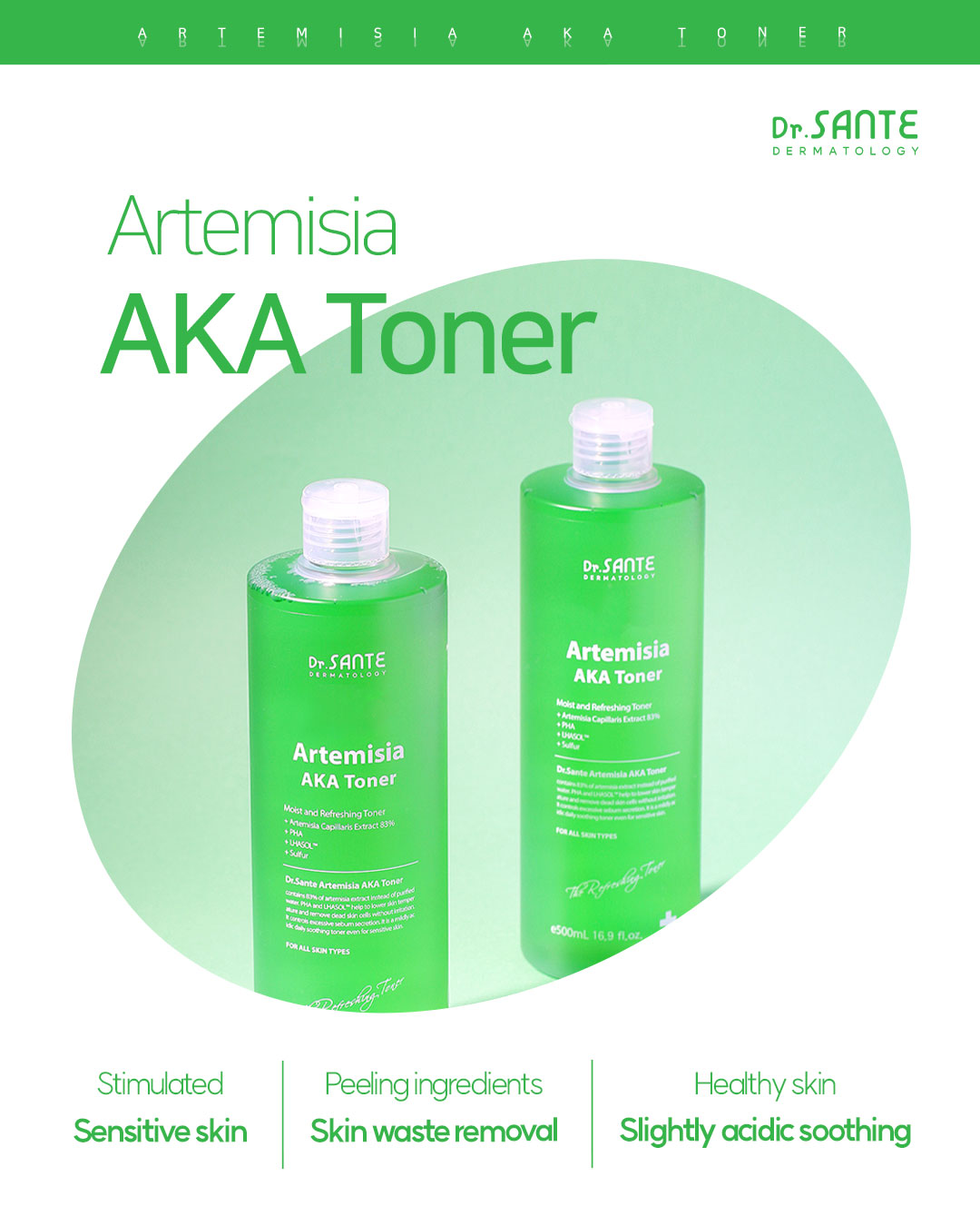Dr. Sante Artemisia AKA Toner (200ml) Dr. SANTE – KOREA NO.1 AESTHETIC BRAND Since its establishment in 2003, Sante Cosmetic Co., Ltd. has consistently researched and developed the Azulene Soother series for dry skin and the Artemisia AKA series for sensitive skin. Beautiful skin starts from here. | You’ll hear the difference in your skin – with Dr. SANTE Mild acidic toner for oily skin, acne skin | Recommended to all skin types, troubled skin, problematic skin Dr. Sante Artemisia AKA Toner Ingredients : Artemisia Princeps Extract (83%), Glycerin, Methylpropanediol, Butylene Glycol, Pyrus Malus (Apple) Fruit Extract, Allantoin, Mugwort Extract, Erythritol, Sodium Hyaluronate, Panthenol, Capryloyl Salicylic Acid, Gluconolactone, Hamamelis Virginiana (Witch Hazel) Bark/Leaf/Twig Extract, Pentylene Glycol, Purified Water, Caprylhydroxamic Acid, 1,2-Hexanediol, Polyglyceryl-10 Laurate, Indigofera Tinctoria Leaf Extract, Xanthan Gum, Malus Domestica Fruit Extract, Dioscorea Japonica Root Extract, Camellia Sinensis Leaf Extract, Curcuma Longa (Turmeric) Root Extract, Indigofera Tinctoria Flower Extract, Tocopheryl Acetate, Vitis Vinifera (Grape) Seed Extract, Citrus Limon (Lemon) Fruit Extract, Lavandula Angustifolia (Lavender) Flower Extract, Cocos Nucifera (Coconut) Oil, Ethylhexylglycerin, Disodium EDTA, Arnica Montana Flower Extract, Saccharomyces Lysate Filtrate, Dioscorea Opposita Root Extract, Iris Shibuya Extract, Salvia Hispanica (Chia) Seed Extract, Amomum Villosum Fruit Extract