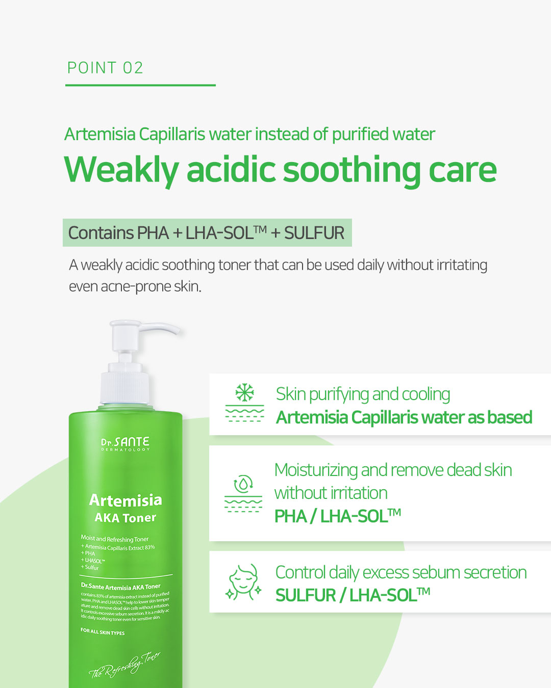 Dr. Sante Artemisia AKA Toner (200ml) Dr. SANTE – KOREA NO.1 AESTHETIC BRAND Since its establishment in 2003, Sante Cosmetic Co., Ltd. has consistently researched and developed the Azulene Soother series for dry skin and the Artemisia AKA series for sensitive skin. Beautiful skin starts from here. | You’ll hear the difference in your skin – with Dr. SANTE Mild acidic toner for oily skin, acne skin | Recommended to all skin types, troubled skin, problematic skin Dr. Sante Artemisia AKA Toner Ingredients : Artemisia Princeps Extract (83%), Glycerin, Methylpropanediol, Butylene Glycol, Pyrus Malus (Apple) Fruit Extract, Allantoin, Mugwort Extract, Erythritol, Sodium Hyaluronate, Panthenol, Capryloyl Salicylic Acid, Gluconolactone, Hamamelis Virginiana (Witch Hazel) Bark/Leaf/Twig Extract, Pentylene Glycol, Purified Water, Caprylhydroxamic Acid, 1,2-Hexanediol, Polyglyceryl-10 Laurate, Indigofera Tinctoria Leaf Extract, Xanthan Gum, Malus Domestica Fruit Extract, Dioscorea Japonica Root Extract, Camellia Sinensis Leaf Extract, Curcuma Longa (Turmeric) Root Extract, Indigofera Tinctoria Flower Extract, Tocopheryl Acetate, Vitis Vinifera (Grape) Seed Extract, Citrus Limon (Lemon) Fruit Extract, Lavandula Angustifolia (Lavender) Flower Extract, Cocos Nucifera (Coconut) Oil, Ethylhexylglycerin, Disodium EDTA, Arnica Montana Flower Extract, Saccharomyces Lysate Filtrate, Dioscorea Opposita Root Extract, Iris Shibuya Extract, Salvia Hispanica (Chia) Seed Extract, Amomum Villosum Fruit Extract