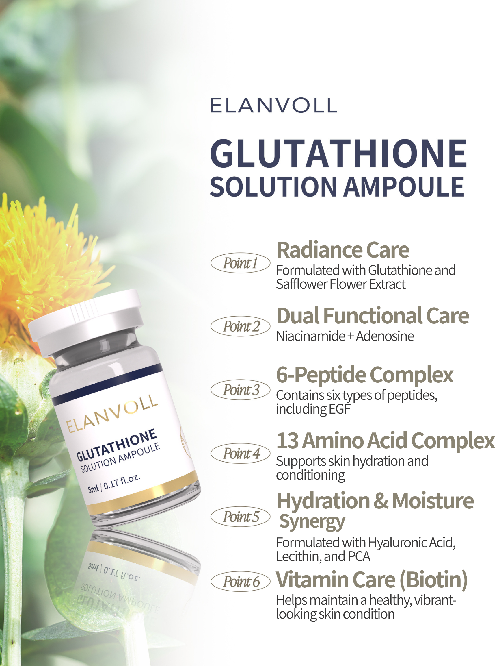 Elanvoll Glutathione Solution Ampoule Kit (5ml×10ea) Balance your skin tone for a clearer, more radiant-looking complexion.  Elanvoll Glutathione Solution Ampoule helps support skin clarity, hydration, and overall skin balance. This lightweight yet nourishing formula blends glutathione, peptides, amino acids, and moisturizing ingredients to keep skin looking fresh, smooth, and well-conditioned. Benefits Helps maintain a clear, bright-looking skin tone Supports skin radiance and elasticity Provides lasting hydration and skin conditioning Leaves skin looking healthy, smooth, and refreshed Key Features Radiance Care Formulated with Glutathione and Safflower Flower Extract to help support a luminous, even-looking skin tone Dual Functional Care Niacinamide and Adenosine help enhance skin radiance and improve the look of firmness 6-Peptide Complex (including EGF) A blend of six peptides—Copper Tripeptide-1, rh-Polypeptide-4, sh-Polypeptide-16, sh-Polypeptide-22, rh-Oligopeptide-1, and sh-Oligopeptide-1—to help support smoother-looking skin texture 13 Amino Acid Complex Helps maintain skin hydration and conditioning Hydration & Moisture Synergy Hyaluronic Acid, Lecithin, and PCA help form a lightweight moisture barrier for comfortable hydration Vitamin Care (Biotin) Helps keep skin looking lively and healthy Key Ingredients Glutathione, Safflower Flower Extract, Niacinamide, Adenosine,6-Peptide Complex (including EGF), 13 Amino Acid Complex,Hyaluronic Acid, Lecithin, PCA, Biotin