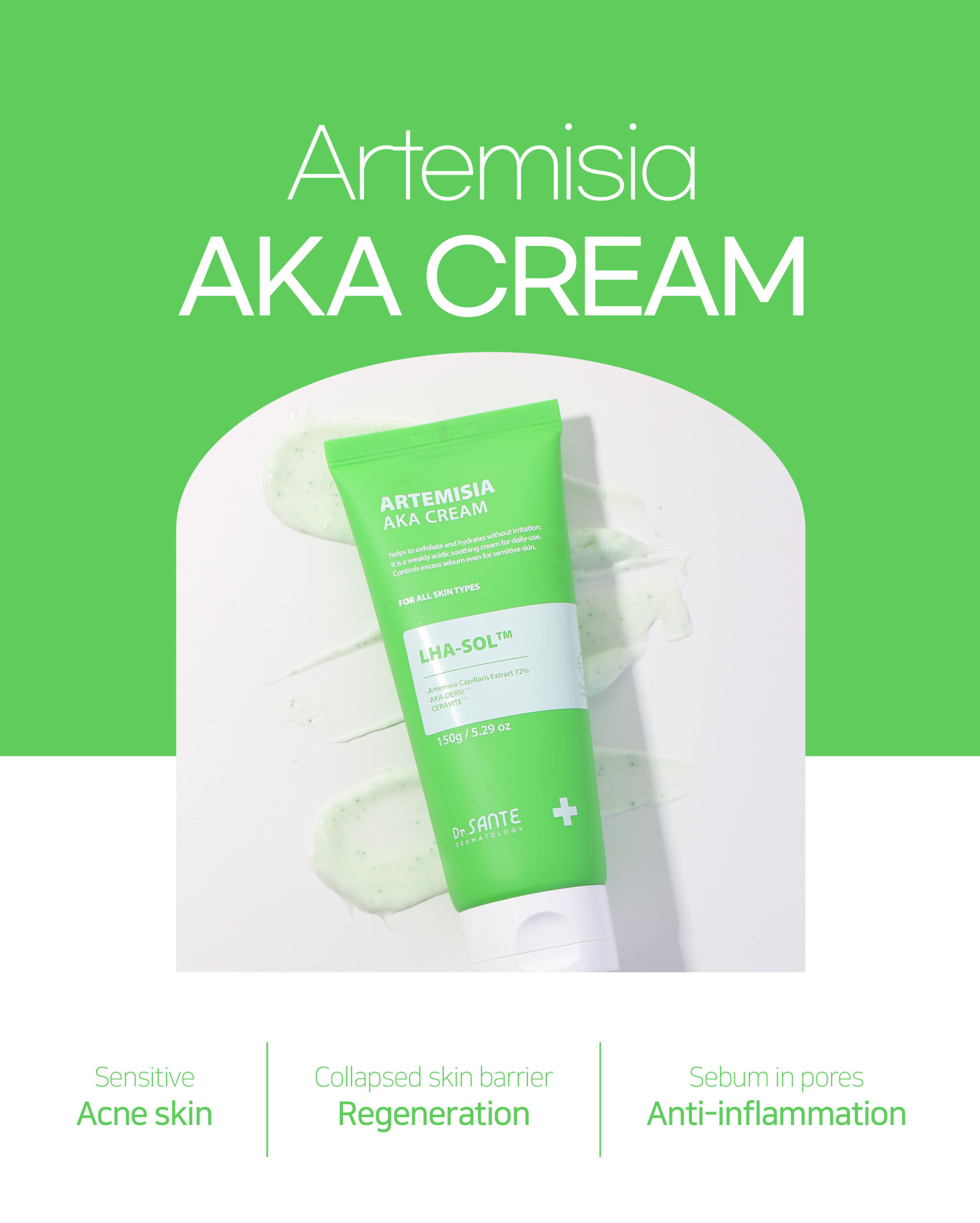 AKA Series Cream Dr.Sante Artemisia AKA Cream For skin with visible redness / DESCRIPTION / Ceramide Beads + Vitamin E Moisturizing & Trouble Care A hydrating, soft-textured soothing cream for pore care Pore Refining & Trouble Soothing | Oil–Moisture Balance | Deep Hydration Dr. Sante Artemisia AKA Cream Ingredients: Artemisia Capillaris Extract (72%), 1,2-Hexanediol, Butylene Glycol, Glycerin, Linum Usitatissimum (Linseed) Seed Extract, Salvia Hispanica Seed Extract, Chondrus Crispus Extract, Gluconolactone, Dioscorea Japonica Root Extract, Hibiscus Abelmoschus Extract, Capryloyl Salicylic Acid, Polyglyceryl-10 Laurate, Pentylene Glycol, Water, Mannitol, Zea Mays (Corn) Starch, Microcrystalline Cellulose, Ceramide NP, Hydrogenated Lecithin, Titanium Dioxide, Chromium Hydroxide Green, Tocopheryl Acetate, Chromium Oxide Greens, Lavandula Angustifolia (Lavender) Extract, Melaleuca Alternifolia (Tea Tree) Leaf Extract, Salix Alba (Willow) Bark Extract, Pyrus Malus (Apple) Fruit Extract, Camellia Sinensis Leaf Extract, Allantoin, Sulfur, Melia Azadirachta Flower Extract, Carbomer, Polyisobutene, Polysorbate 20, Sorbitan Isostearate, Butylene Glycol Dicaprylate/Dicaprate, Squalane, Methyl Trimethicone, Dimethicone/Vinyl Dimethicone Crosspolymer, Cetearyl Alcohol, Polyglyceryl-3 Methylglucose Distearate, Palmitic Acid, Stearic Acid, Myristic Acid, Oleic Acid, Arachidic Acid, Arginine, Melia Azadirachta Leaf Extract, Coccinia Indica Fruit Extract, Amber Powder, Solanum Melongena (Eggplant) Fruit Extract, Ocimum Sanctum Leaf Extract, Curcuma Longa (Turmeric) Root Extract, Corallina Officinalis Extract, Moringa Oleifera Seed Oil, Citrus Aurantium Amara (Bitter Orange) Flower Oil, Caprylyl Glycol, Ethylhexylglycerin